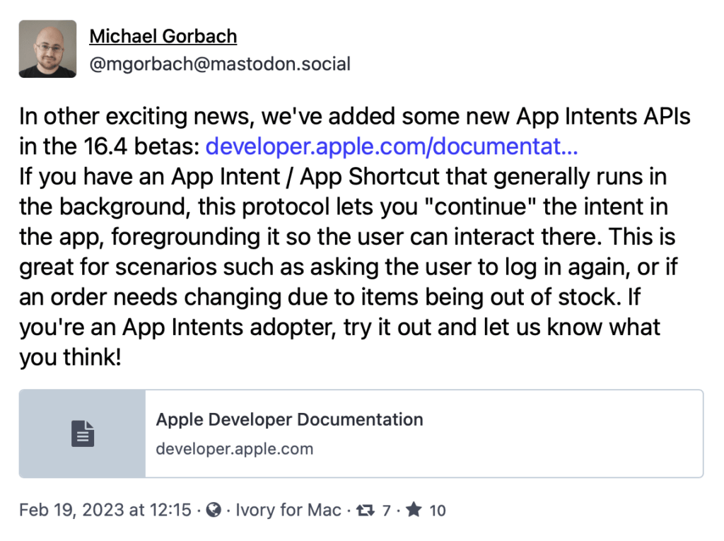 In other exciting news, we've added some new App Intents APls in the 16.4 betas: developer.apple.com/documentat...
If you have an App Intent / App Shortcut that generally runs in the background, this protocol lets you "continue" the intent in the app, foregrounding it so the user can interact there. This is great for scenarios such as asking the user to log in again, or if an order needs changing due to items being out of stock. If you're an App Intents adopter, try it out and let us know what you think!